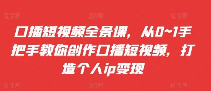 口播短视频全景课，​从0~1手把手教你创作口播短视频，打造个人ip变现-丛零网创