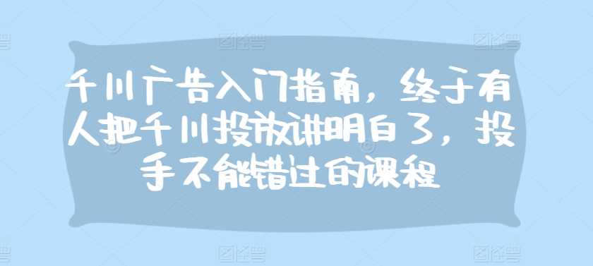 千川广告入门指南，终于有人把千川投放讲明白了，投手不能错过的课程-丛零网创