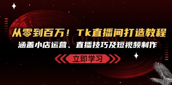 从零到百万！Tk直播间打造教程，涵盖小店运营、直播技巧及短视频制作-丛零网创