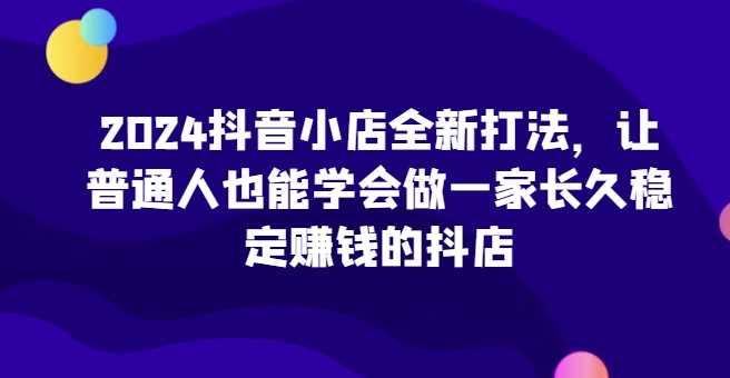 2024抖音小店全新打法，让普通人也能学会做一家长久稳定赚钱的抖店（更新）-丛零网创