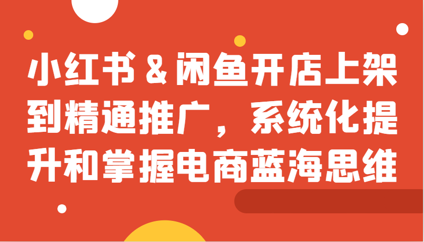 小红书&闲鱼开店上架到精通推广，系统化提升和掌握电商蓝海思维-丛零网创