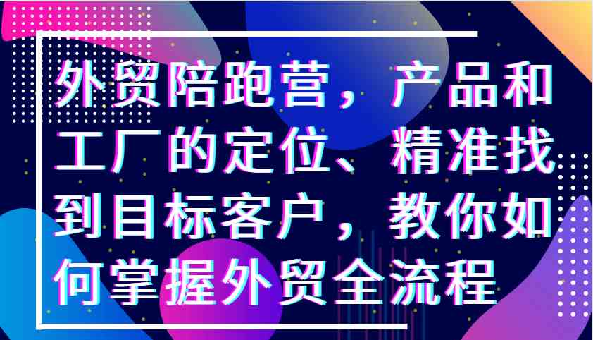 外贸陪跑营，产品和工厂的定位、精准找到目标客户，教你如何掌握外贸全流程-丛零网创