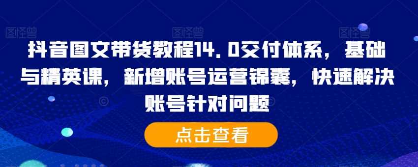 抖音图文带货教程14.0交付体系，基础与精英课，新增账号运营锦囊，快速解决账号针对问题-丛零网创