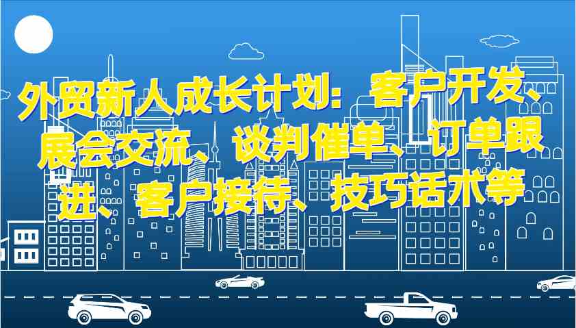 外贸新人成长计划：客户开发、展会交流、谈判催单、订单跟进、客户接待、技巧话术等-丛零网创