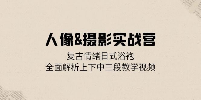 人像摄影实战营：复古情绪日式浴袍，全面解析上下中三段教学视频-丛零网创