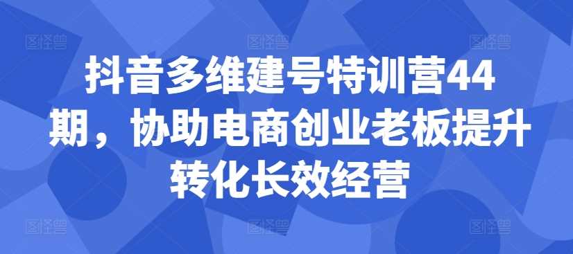 抖音多维建号特训营44期，协助电商创业老板提升转化长效经营-丛零网创